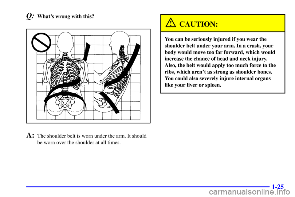 CHEVROLET TAHOE 2001 2.G Owners Manual 1-25
Q:Whats wrong with this?
A:The shoulder belt is worn under the arm. It should
be worn over the shoulder at all times.
CAUTION:
You can be seriously injured if you wear the
shoulder belt under yo