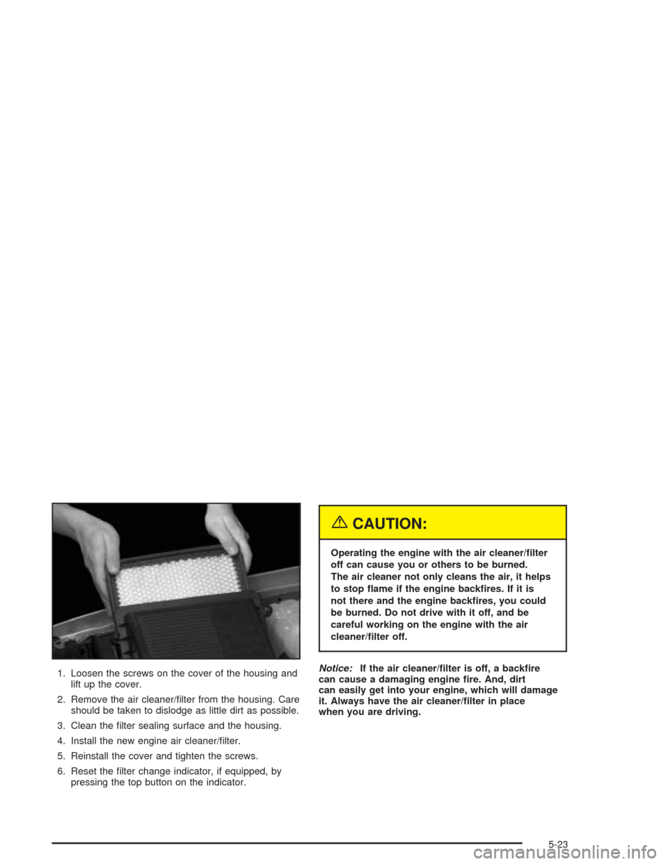CHEVROLET TAHOE 2004 2.G Owners Manual 1. Loosen the screws on the cover of the housing and
lift up the cover.
2. Remove the air cleaner/�lter from the housing. Care
should be taken to dislodge as little dirt as possible.
3. Clean the �lte