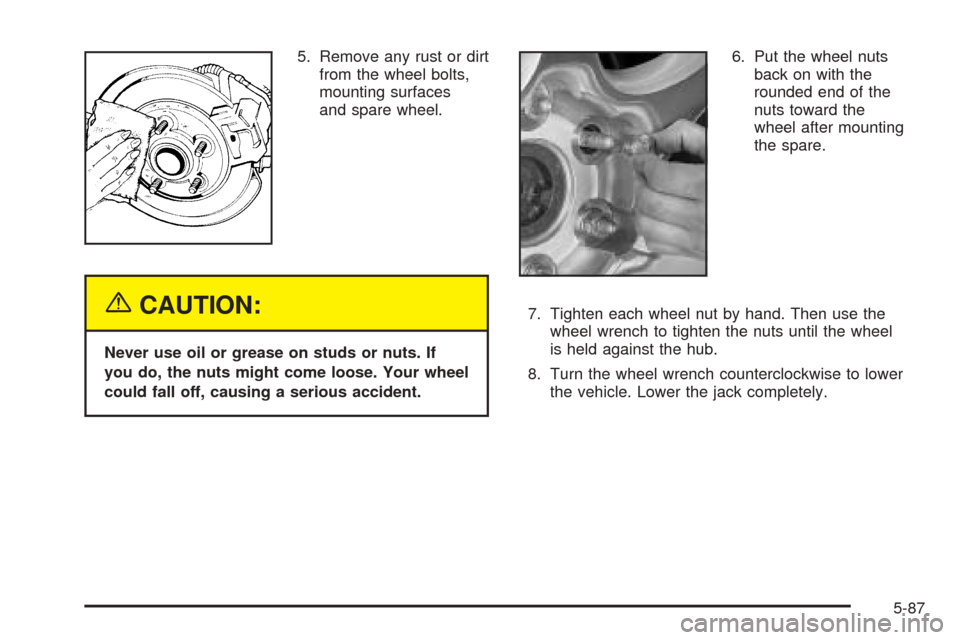 CHEVROLET TAHOE 2005 2.G Owners Manual 5. Remove any rust or dirt
from the wheel bolts,
mounting surfaces
and spare wheel.
{CAUTION:
Never use oil or grease on studs or nuts. If
you do, the nuts might come loose. Your wheel
could fall off,