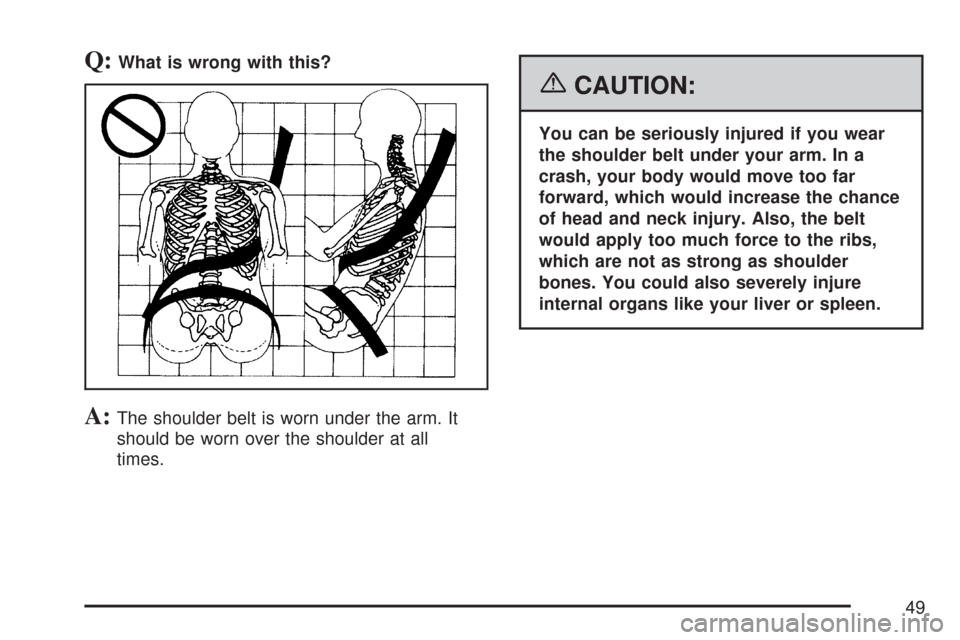 CHEVROLET TAHOE 2007 3.G Owners Manual Q:What is wrong with this?
A:The shoulder belt is worn under the arm. It
should be worn over the shoulder at all
times.
{CAUTION:
You can be seriously injured if you wear
the shoulder belt under your 