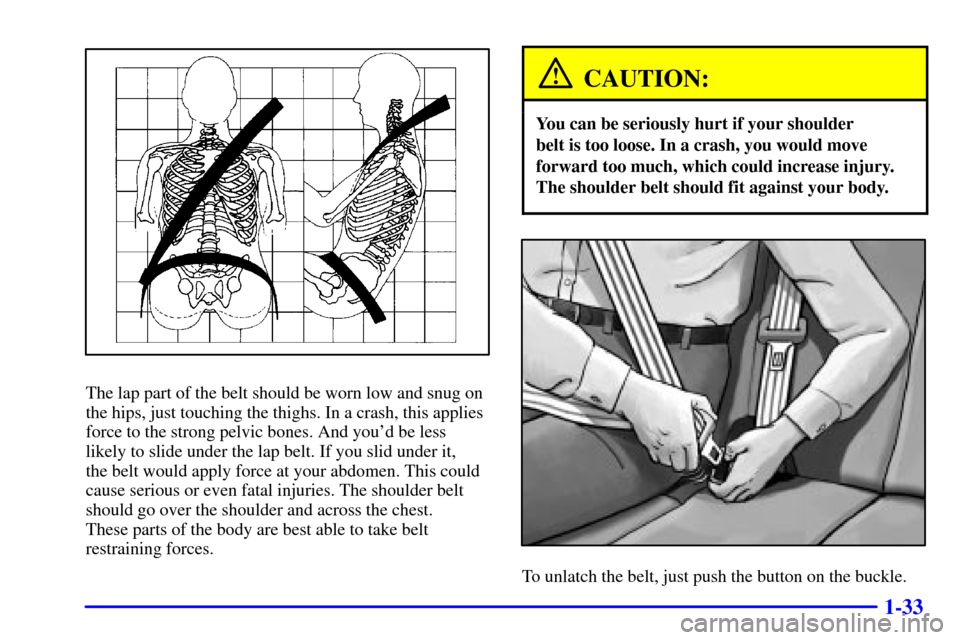 CHEVROLET TRAIL BLAZER 2002 1.G Owners Manual 1-33
The lap part of the belt should be worn low and snug on
the hips, just touching the thighs. In a crash, this applies
force to the strong pelvic bones. And youd be less
likely to slide under the 