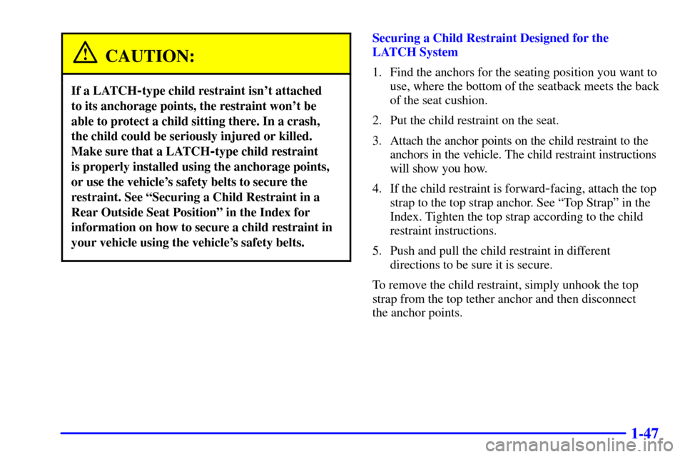 CHEVROLET TRAIL BLAZER 2002 1.G Owners Manual 1-47
CAUTION:
If a LATCH-type child restraint isnt attached
to its anchorage points, the restraint wont be
able to protect a child sitting there. In a crash,
the child could be seriously injured or CHEVROLET TRAIL BLAZER 2002 1.G Owners Manual 1-47
CAUTION:
If a LATCH-type child restraint isnt attached
to its anchorage points, the restraint wont be
able to protect a child sitting there. In a crash,
the child could be seriously injured or