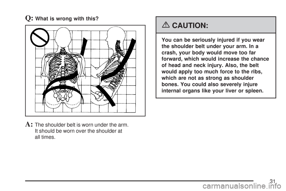 CHEVROLET TRAIL BLAZER 2007 1.G Owners Manual Q:What is wrong with this?
A:The shoulder belt is worn under the arm.
It should be worn over the shoulder at
all times.
{CAUTION:
You can be seriously injured if you wear
the shoulder belt under your 