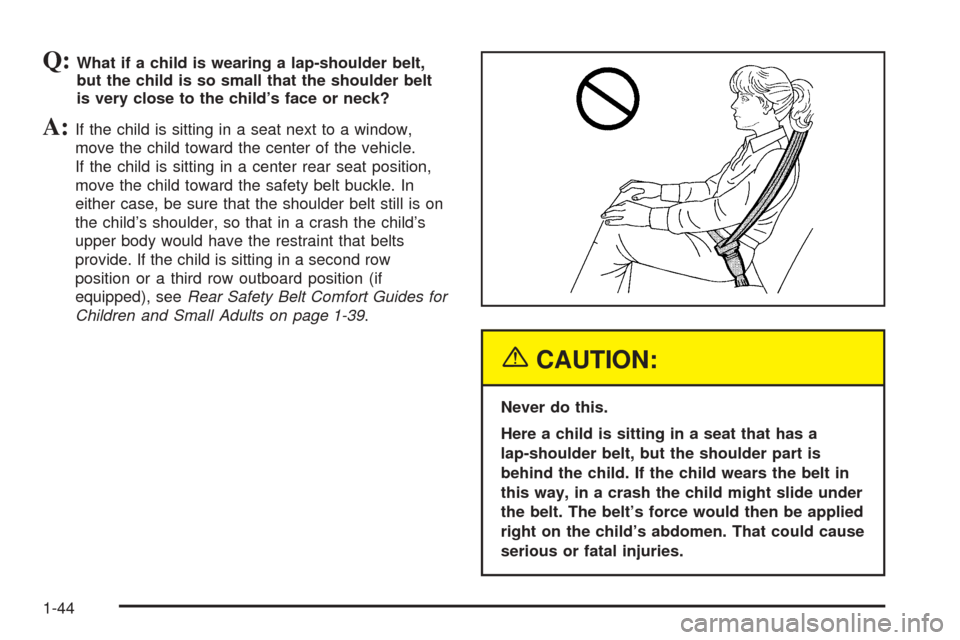 CHEVROLET UPLANDER 2005 1.G Owners Manual Q:What if a child is wearing a lap-shoulder belt,
but the child is so small that the shoulder belt
is very close to the child’s face or neck?
A:If the child is sitting in a seat next to a window,
mo CHEVROLET UPLANDER 2005 1.G Owners Manual Q:What if a child is wearing a lap-shoulder belt,
but the child is so small that the shoulder belt
is very close to the child’s face or neck?
A:If the child is sitting in a seat next to a window,
mo