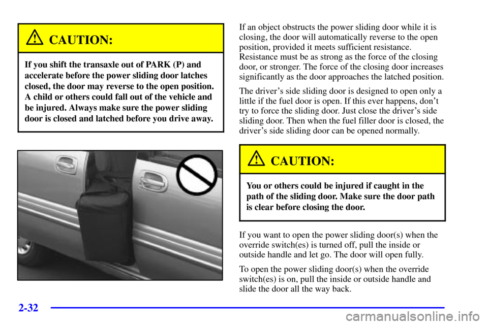 CHEVROLET VENTURE 2002 1.G Owners Manual 2-32
CAUTION:
If you shift the transaxle out of PARK (P) and
accelerate before the power sliding door latches
closed, the door may reverse to the open position.
A child or others could fall out of the CHEVROLET VENTURE 2002 1.G Owners Manual 2-32
CAUTION:
If you shift the transaxle out of PARK (P) and
accelerate before the power sliding door latches
closed, the door may reverse to the open position.
A child or others could fall out of the