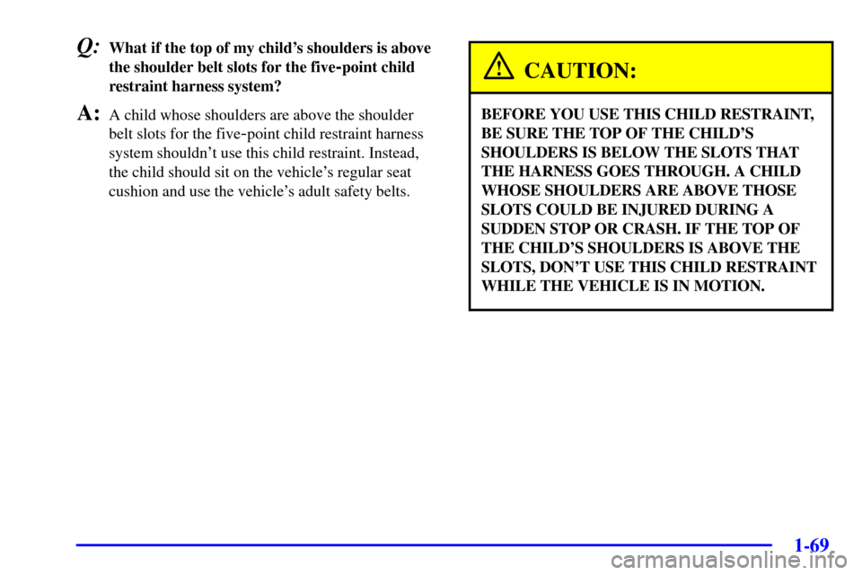 CHEVROLET VENTURE 2002 1.G Owners Manual 1-69
Q:What if the top of my childs shoulders is above
the shoulder belt slots for the five
-point child
restraint harness system?
A:A child whose shoulders are above the shoulder
belt slots for the 