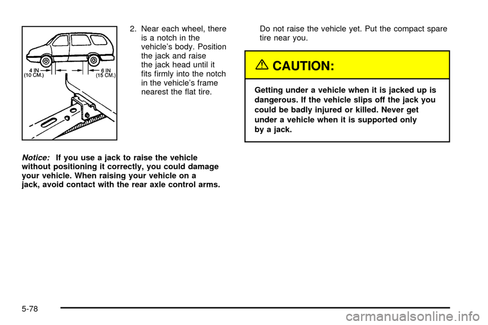 CHEVROLET VENTURE 2003 1.G Owners Manual 2. Near each wheel, there
is a notch in the
vehicles body. Position
the jack and raise
the jack head until it
®ts ®rmly into the notch
in the vehicles frame
nearest the ¯at tire.
Notice:If you us