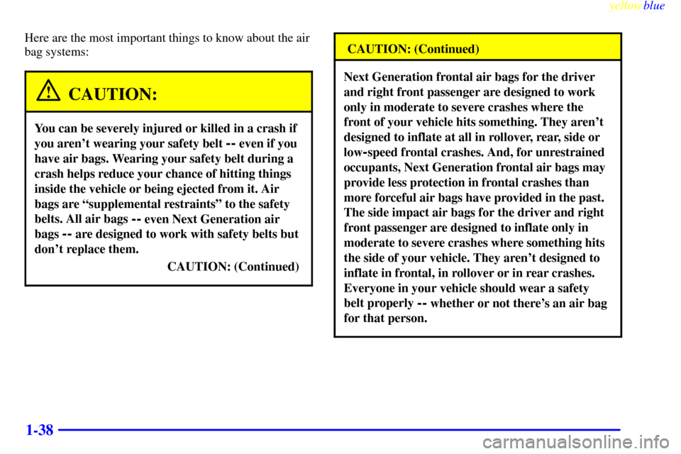 CHEVROLET VENTURE 1999 1.G Owners Manual yellowblue
1-38
Here are the most important things to know about the air
bag systems:
CAUTION:
You can be severely injured or killed in a crash if
you arent wearing your safety belt
-- even if CHEVROLET VENTURE 1999 1.G Owners Manual yellowblue
1-38
Here are the most important things to know about the air
bag systems:
CAUTION:
You can be severely injured or killed in a crash if
you arent wearing your safety belt
-- even if