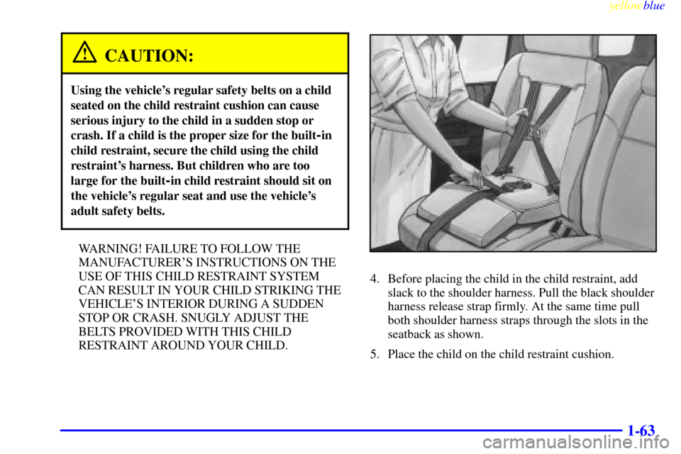 CHEVROLET VENTURE 1999 1.G Owners Manual yellowblue     
1-63
CAUTION:
Using the vehicles regular safety belts on a child
seated on the child restraint cushion can cause
serious injury to the child in a sudden stop or
crash. If a child is t