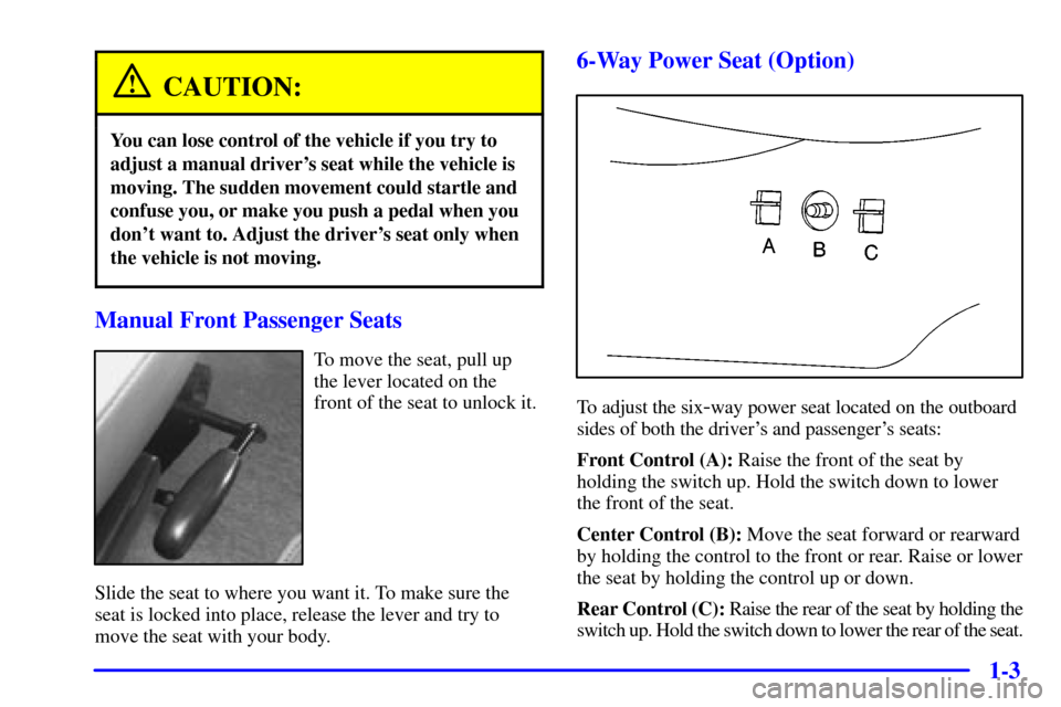 CHEVROLET VENTURE 2000 1.G Owners Manual 1-3
CAUTION:
You can lose control of the vehicle if you try to
adjust a manual drivers seat while the vehicle is
moving. The sudden movement could startle and
confuse you, or make you push a pedal wh CHEVROLET VENTURE 2000 1.G Owners Manual 1-3
CAUTION:
You can lose control of the vehicle if you try to
adjust a manual drivers seat while the vehicle is
moving. The sudden movement could startle and
confuse you, or make you push a pedal wh