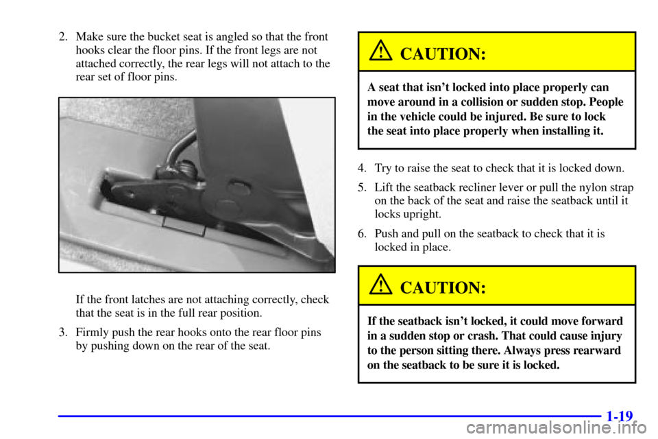CHEVROLET VENTURE 2000 1.G Owners Manual 1-19
2. Make sure the bucket seat is angled so that the front
hooks clear the floor pins. If the front legs are not
attached correctly, the rear legs will not attach to the
rear set of floor pins.
If CHEVROLET VENTURE 2000 1.G Owners Manual 1-19
2. Make sure the bucket seat is angled so that the front
hooks clear the floor pins. If the front legs are not
attached correctly, the rear legs will not attach to the
rear set of floor pins.
If