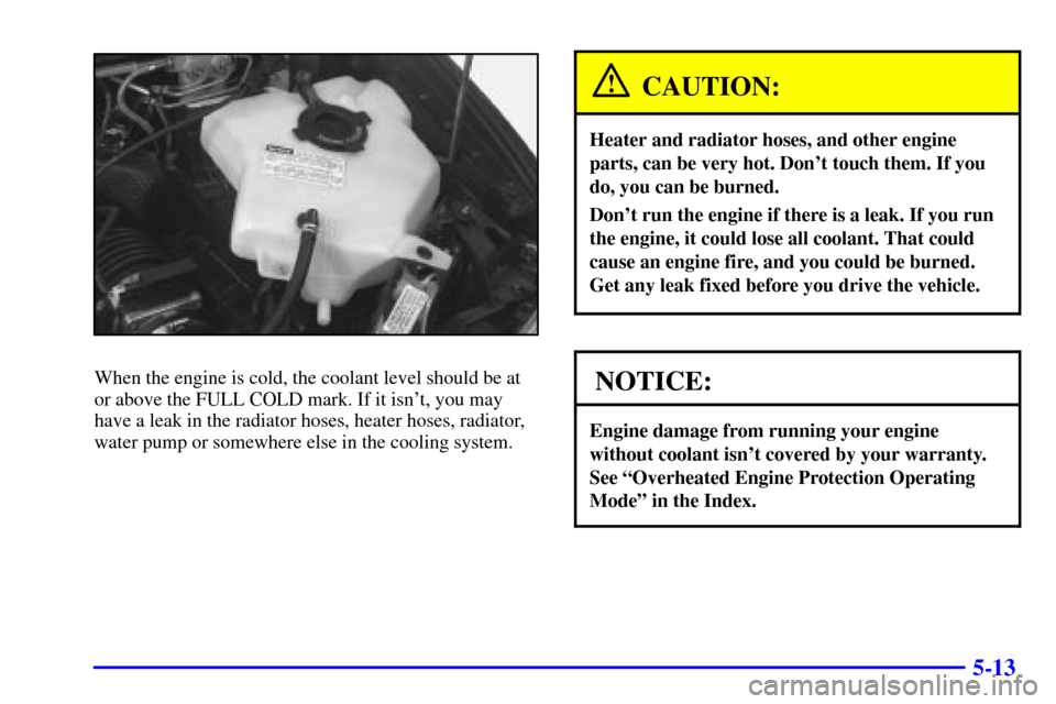 CHEVROLET VENTURE 2000 1.G Owners Manual 5-13
When the engine is cold, the coolant level should be at
or above the FULL COLD mark. If it isnt, you may
have a leak in the radiator hoses, heater hoses, radiator,
water pump or somewhere else i