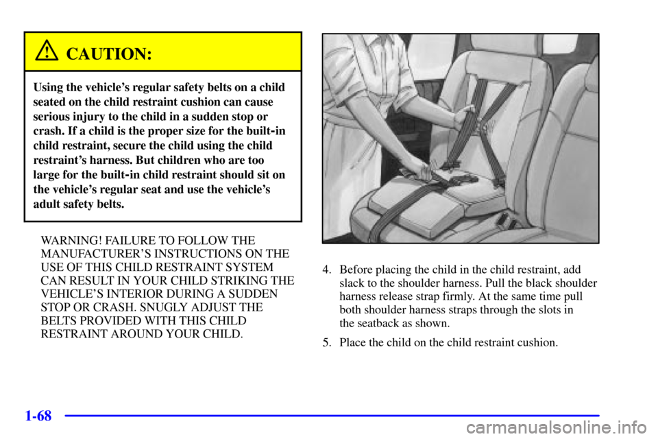 CHEVROLET VENTURE 2001 1.G Owners Manual 1-68
CAUTION:
Using the vehicles regular safety belts on a child
seated on the child restraint cushion can cause
serious injury to the child in a sudden stop or
crash. If a child is the proper size f CHEVROLET VENTURE 2001 1.G Owners Manual 1-68
CAUTION:
Using the vehicles regular safety belts on a child
seated on the child restraint cushion can cause
serious injury to the child in a sudden stop or
crash. If a child is the proper size f