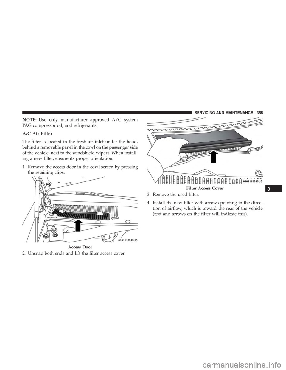 CHRYSLER 300 2018  Owners Manual NOTE:Use only manufacturer approved A/C system
PAG compressor oil, and refrigerants.
A/C Air Filter
The filter is located in the fresh air inlet under the hood,
behind a removable panel in the cowl on