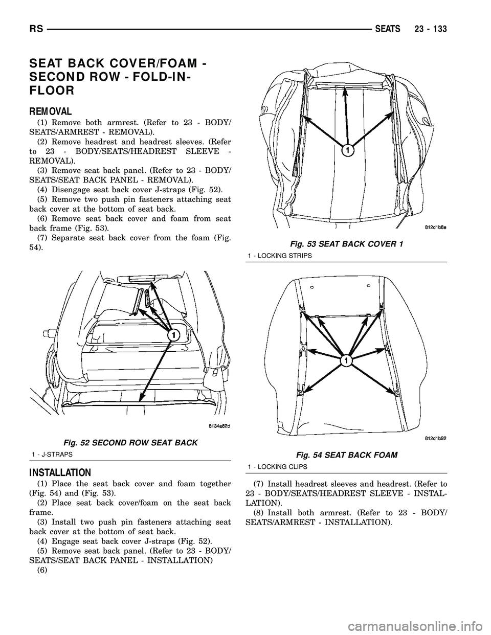 CHRYSLER CARAVAN 2005  Service Manual SEAT BACK COVER/FOAM -
SECOND ROW - FOLD-IN-
FLOOR
REMOVAL
(1) Remove both armrest. (Refer to 23 - BODY/
SEATS/ARMREST - REMOVAL).
(2) Remove headrest and headrest sleeves. (Refer
to 23 - BODY/SEATS/H