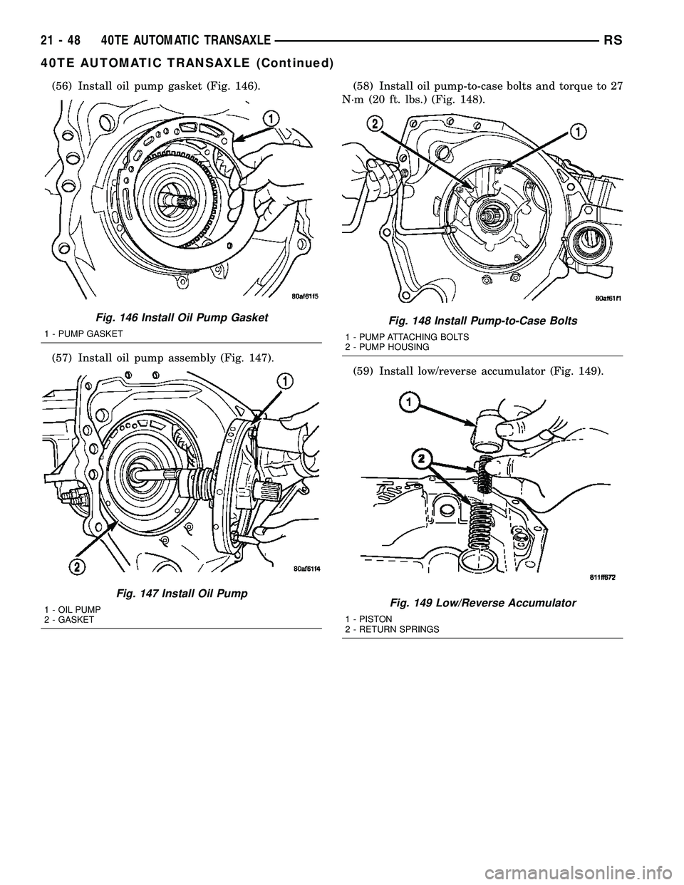 CHRYSLER VOYAGER 2005  Service Manual (56) Install oil pump gasket (Fig. 146).
(57) Install oil pump assembly (Fig. 147).(58) Install oil pump-to-case bolts and torque to 27
N´m (20 ft. lbs.) (Fig. 148).
(59) Install low/reverse accumula