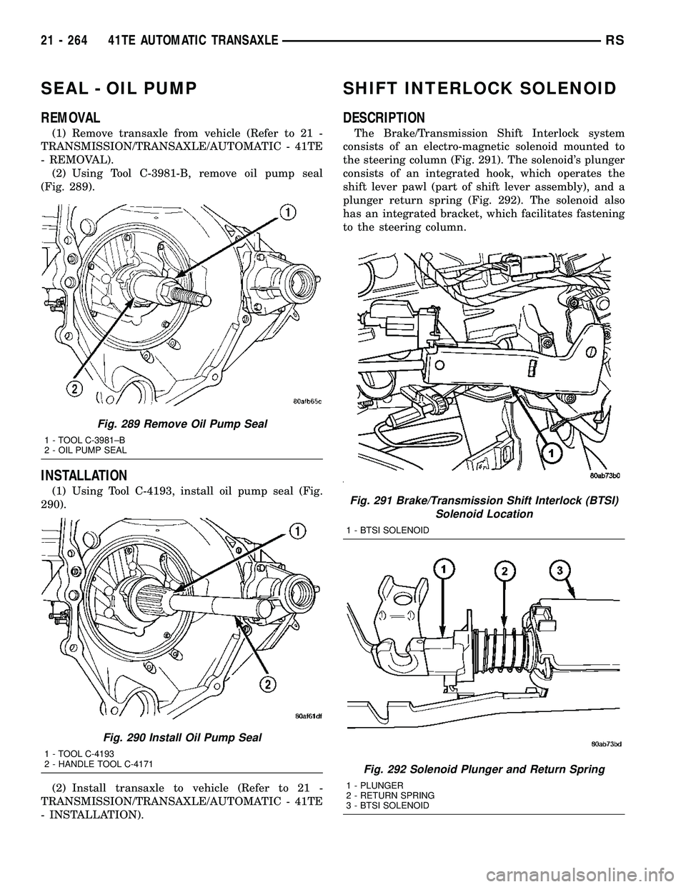 CHRYSLER VOYAGER 2005 Service Manual SEAL - OIL PUMP
REMOVAL
(1) Remove transaxle from vehicle (Refer to 21 -
TRANSMISSION/TRANSAXLE/AUTOMATIC - 41TE
- REMOVAL).
(2) Using Tool C-3981-B, remove oil pump seal
(Fig. 289).
INSTALLATION
(1) CHRYSLER VOYAGER 2005 Service Manual SEAL - OIL PUMP
REMOVAL
(1) Remove transaxle from vehicle (Refer to 21 -
TRANSMISSION/TRANSAXLE/AUTOMATIC - 41TE
- REMOVAL).
(2) Using Tool C-3981-B, remove oil pump seal
(Fig. 289).
INSTALLATION
(1)