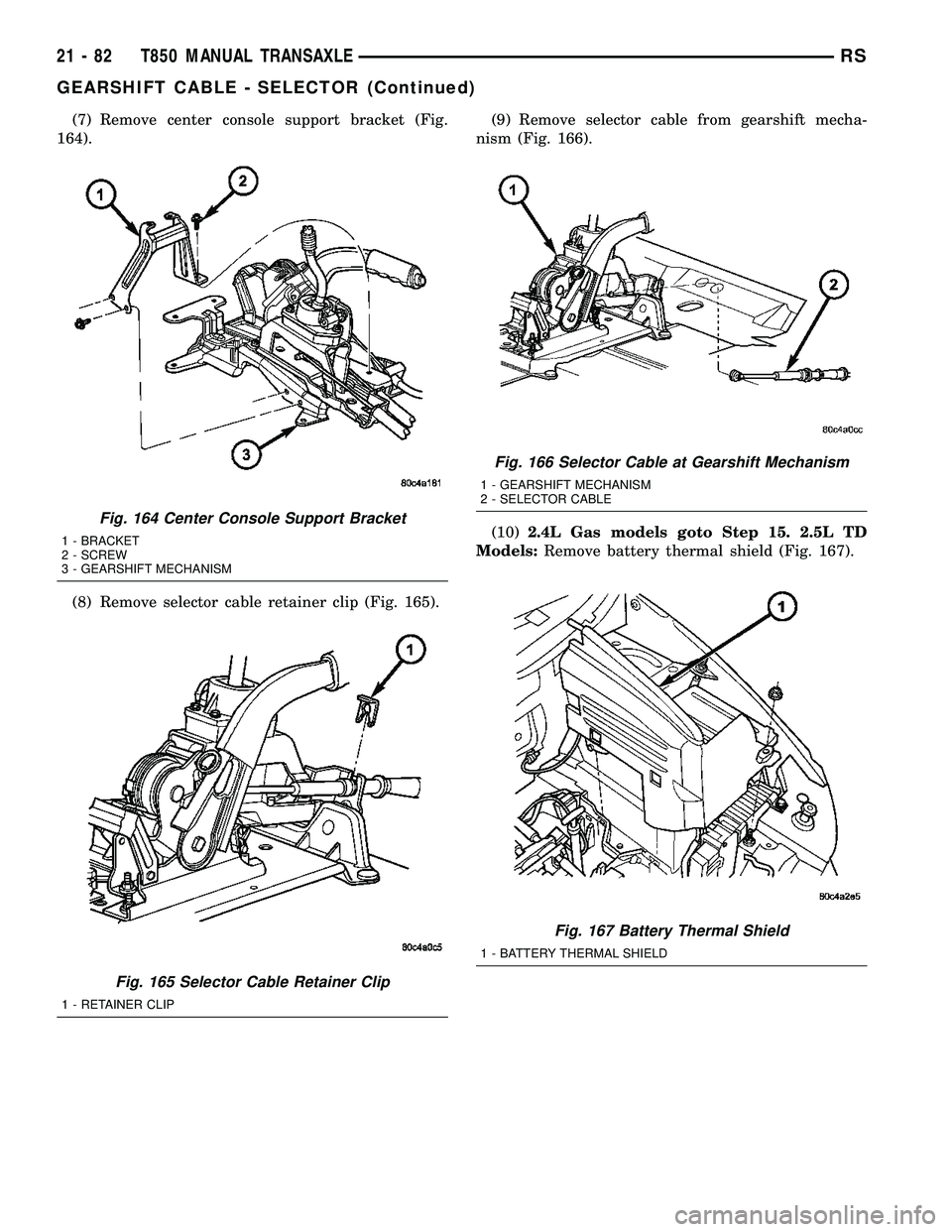 CHRYSLER VOYAGER 2004  Service Manual (7) Remove center console support bracket (Fig.
164).
(8) Remove selector cable retainer clip (Fig. 165).(9) Remove selector cable from gearshift mecha-
nism (Fig. 166).
(10)2.4L Gas models goto Step 