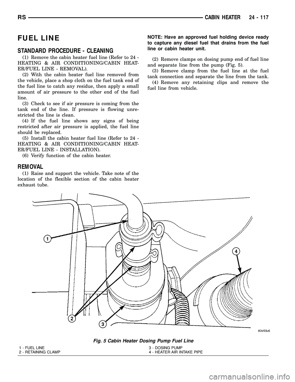 CHRYSLER VOYAGER 2004 Service Manual FUEL LINE
STANDARD PROCEDURE - CLEANING
(1) Remove the cabin heater fuel line (Refer to 24 -
HEATING & AIR CONDITIONING/CABIN HEAT-
ER/FUEL LINE - REMOVAL).
(2) With the cabin heater fuel line removed CHRYSLER VOYAGER 2004 Service Manual FUEL LINE
STANDARD PROCEDURE - CLEANING
(1) Remove the cabin heater fuel line (Refer to 24 -
HEATING & AIR CONDITIONING/CABIN HEAT-
ER/FUEL LINE - REMOVAL).
(2) With the cabin heater fuel line removed