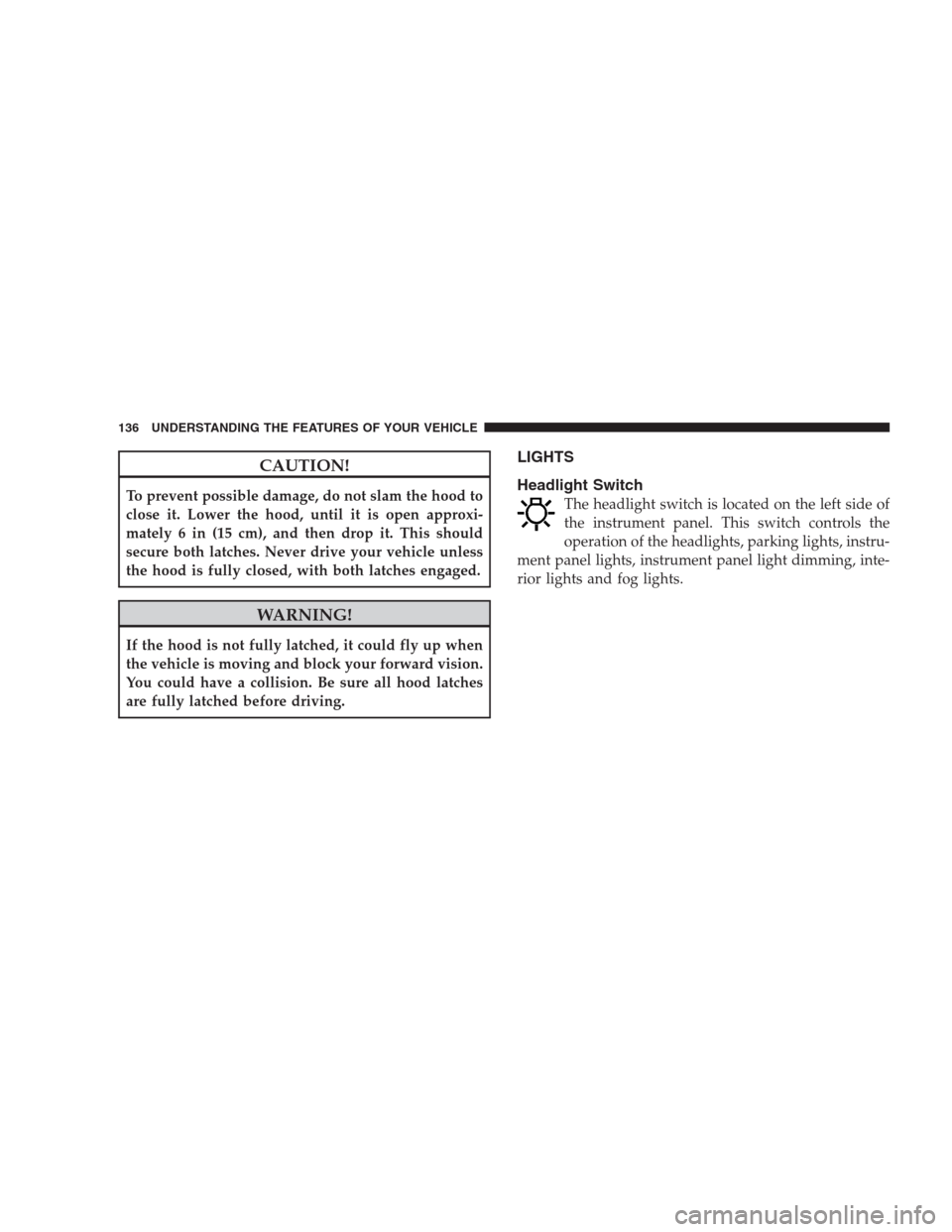 CHRYSLER 300 2009 1.G Owners Manual CAUTION!
To prevent possible damage, do not slam the hood to
close it. Lower the hood, until it is open approxi-
mately 6 in (15 cm), and then drop it. This should
secure both latches. Never drive you