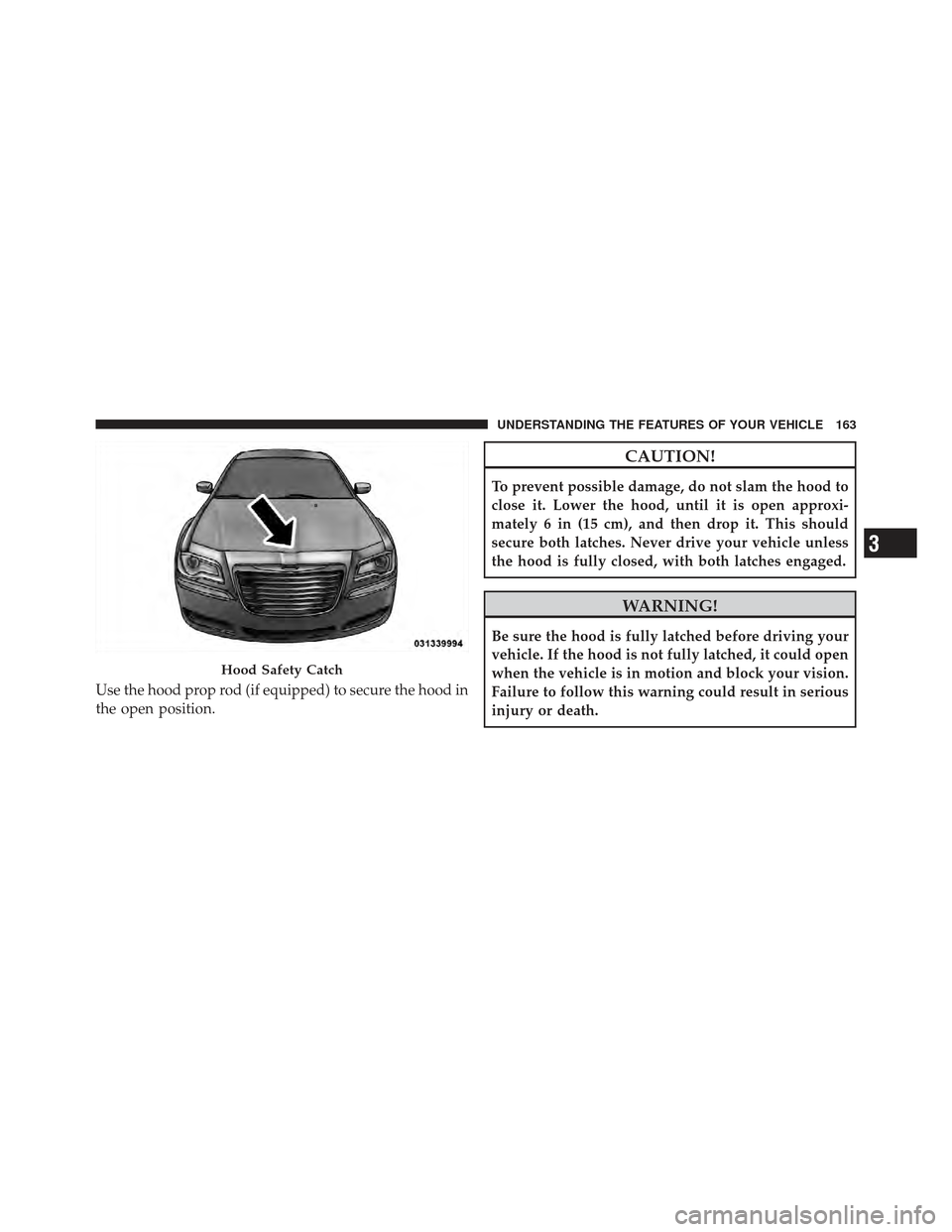 CHRYSLER 300 2011 2.G Owners Manual Use the hood prop rod (if equipped) to secure the hood in
the open position.
CAUTION!
To prevent possible damage, do not slam the hood to
close it. Lower the hood, until it is open approxi-
mately 6 i