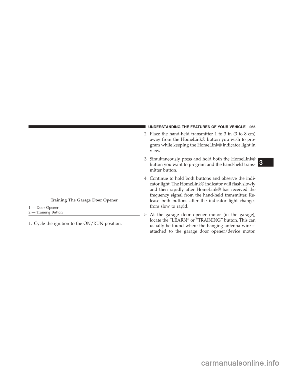 CHRYSLER 300 2014 2.G Owners Manual 1. Cycle the ignition to the ON/RUN position.2. Place the hand-held transmitter 1 to 3 in (3 to 8 cm)
away from the HomeLink® button you wish to pro-
gram while keeping the HomeLink® indicator light