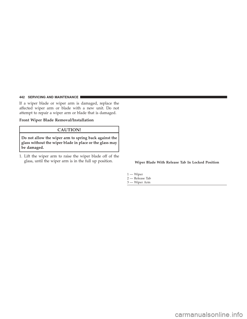 CHRYSLER PACIFICA HYBRID 2017 2.G Owners Manual If a wiper blade or wiper arm is damaged, replace the
affected wiper arm or blade with a new unit. Do not
attempt to repair a wiper arm or blade that is damaged.
Front Wiper Blade Removal/Installation