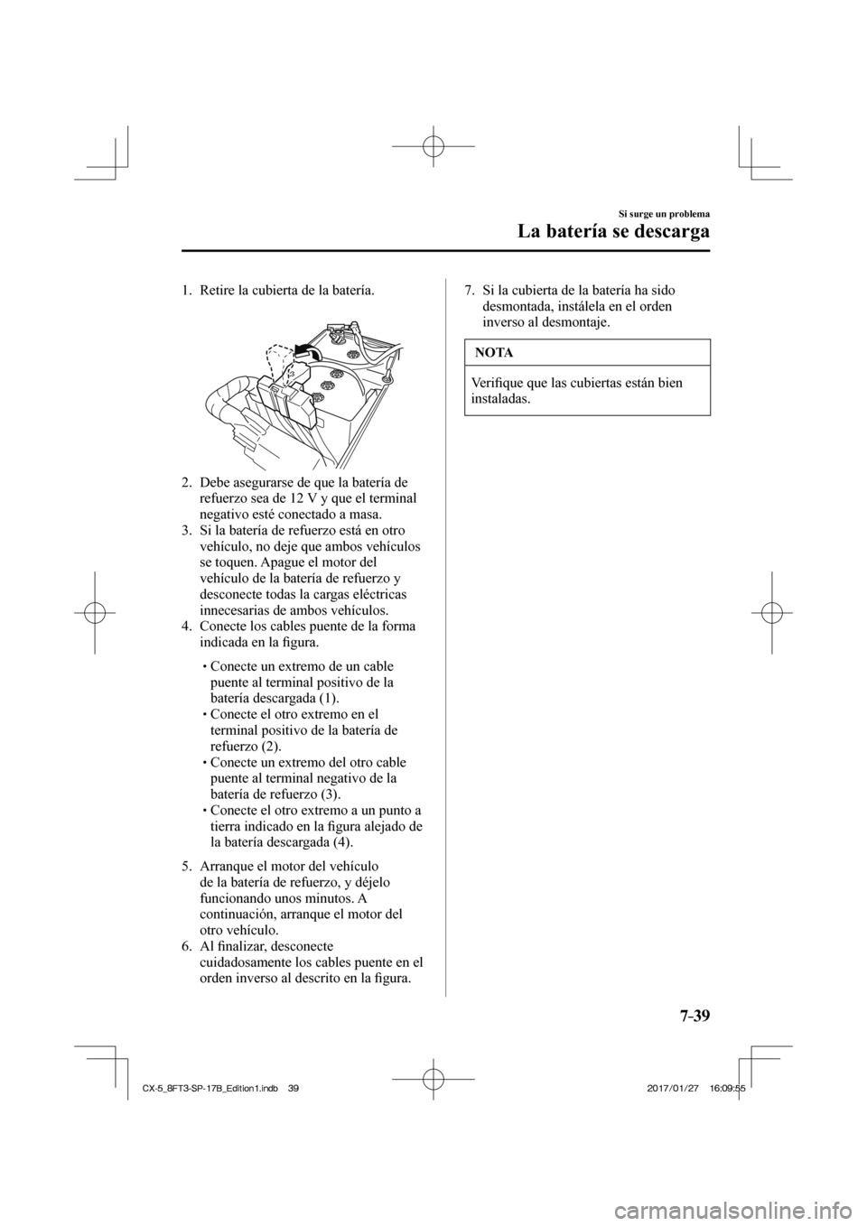 MAZDA MODEL CX-5 2018 Manual del propietario (in Spanish) 7–39
Si surge un problema
La batería se descarga
1. Retire la cubierta de la batería.
2. Debe asegurarse de que la batería de refuerzo sea de 12 V y que el terminal
nega MAZDA MODEL CX-5 2018 Manual del propietario (in Spanish) 7–39
Si surge un problema
La batería se descarga
1. Retire la cubierta de la batería.
2. Debe asegurarse de que la batería de refuerzo sea de 12 V y que el terminal
nega
