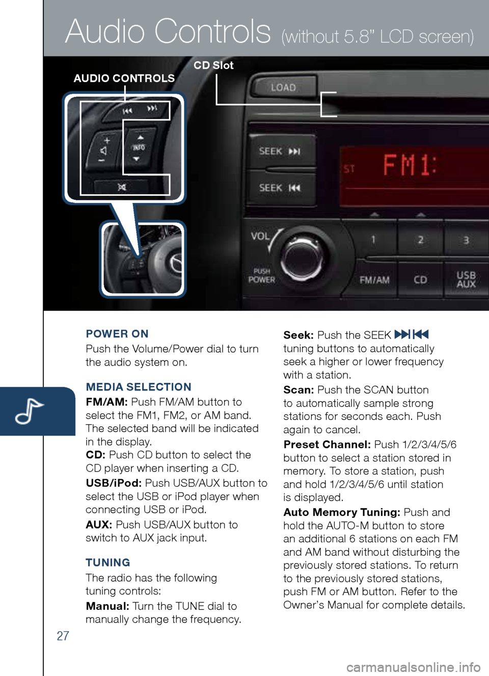 MAZDA MODEL CX-5 2014 Smart Start Guide (in English) 27
CD SlotAUDIO CONTROLS
Audio Controls (without 5.8” LCD screen)
POWER ON
Push the Volume/Power dial to turn
the audio system on.
M EDIA SELECTION
FM/AM: Push FM/AM button to
select the FM1, MAZDA MODEL CX-5 2014 Smart Start Guide (in English) 27
CD SlotAUDIO CONTROLS
Audio Controls (without 5.8” LCD screen)
POWER ON
Push the Volume/Power dial to turn
the audio system on.
M EDIA SELECTION
FM/AM: Push FM/AM button to
select the FM1,