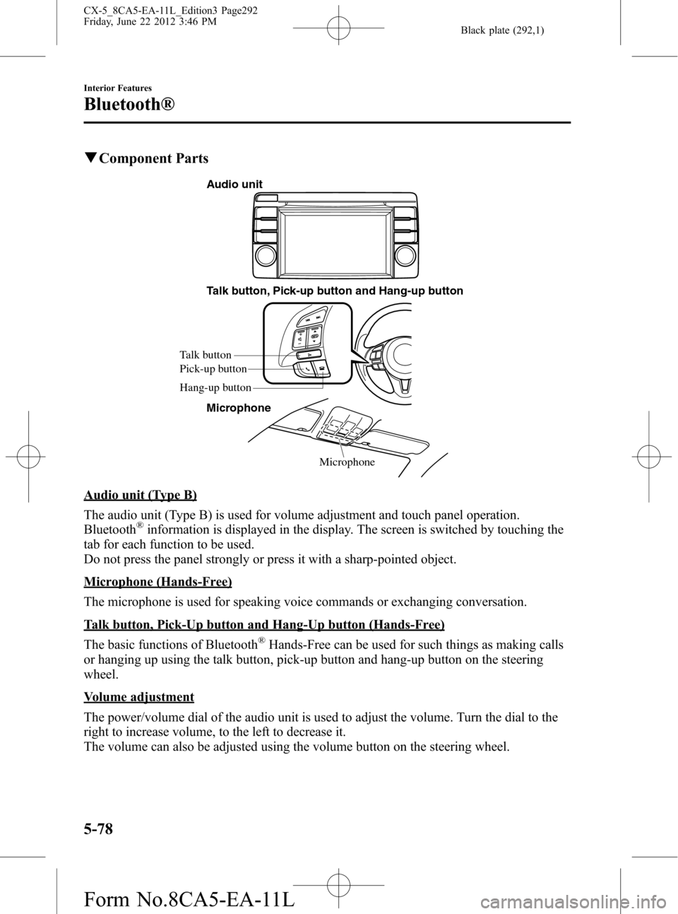 MAZDA MODEL CX-5 2013 Owners Manual (in English) Black plate (292,1)
qComponent Parts
Microphone Talk button, Pick-up button and Hang-up button
Microphone
Talk button
Hang-up button Pick-up button
Audio unit
Audio unit (Type B)
The audio unit (Type MAZDA MODEL CX-5 2013 Owners Manual (in English) Black plate (292,1)
qComponent Parts
Microphone Talk button, Pick-up button and Hang-up button
Microphone
Talk button
Hang-up button Pick-up button
Audio unit
Audio unit (Type B)
The audio unit (Type