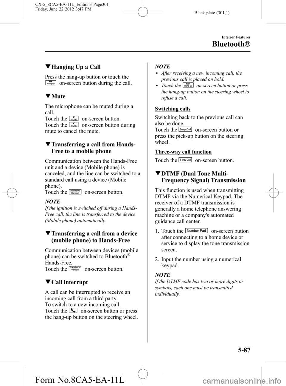 MAZDA MODEL CX-5 2013 Owners Manual (in English) Black plate (301,1)
qHanging Up a Call
Press the hang-up button or touch the
on-screen button during the call.
qMute
The microphone can be muted during a
call.
Touch the
on-screen button.
Touch the
on MAZDA MODEL CX-5 2013 Owners Manual (in English) Black plate (301,1)
qHanging Up a Call
Press the hang-up button or touch the
on-screen button during the call.
qMute
The microphone can be muted during a
call.
Touch the
on-screen button.
Touch the
on