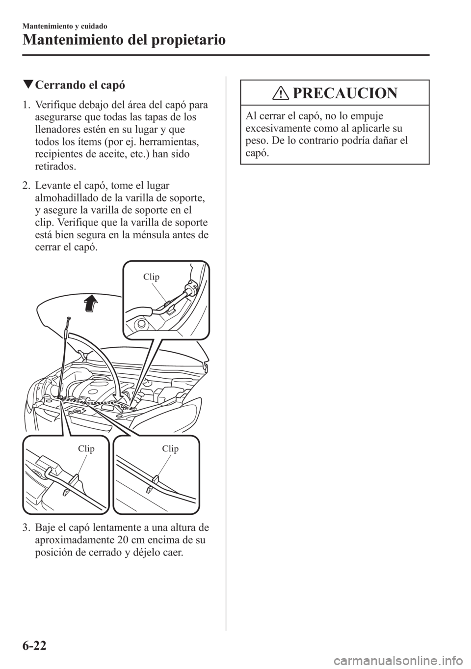 MAZDA MODEL CX-5 2013  Manual del propietario (in Spanish)  qCerrando el capó
1. Verifique debajo del área del capó para
asegurarse que todas las tapas de los
llenadores estén en su lugar y que
todos los ítems (por ej. herramientas,
recipientes de aceite,