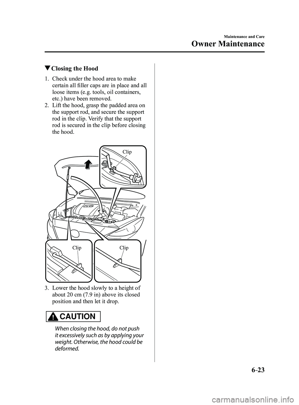 MAZDA MODEL 3 5-DOOR 2017  Owners Manual 6–23
Maintenance and Care
Owner Maintenance
 Closing the Hood
1. Check under the hood area to make 
certain all filler caps are in place and all 
loose items (e.g. tools, oil containers, 
etc.) have