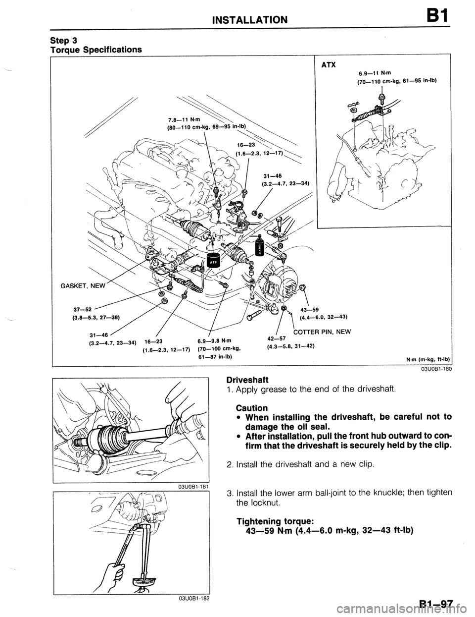 MAZDA 323 1989  Factory Repair Manual Step 3 
Torque Specifications 
INSTALLATION 
ATX 
Bl 
6.9-11 N-m 
(70-110 cm-kg, 61-95 in-lb) 
GAs~~~~~~~~c~~~,~ 
(3.2-4.7, 23-34) 16-23 6.9-9.6 N.m 
11.6-2.3. 12-17) (70-100 cm-kg, (4.3-5.6, 31-42) -