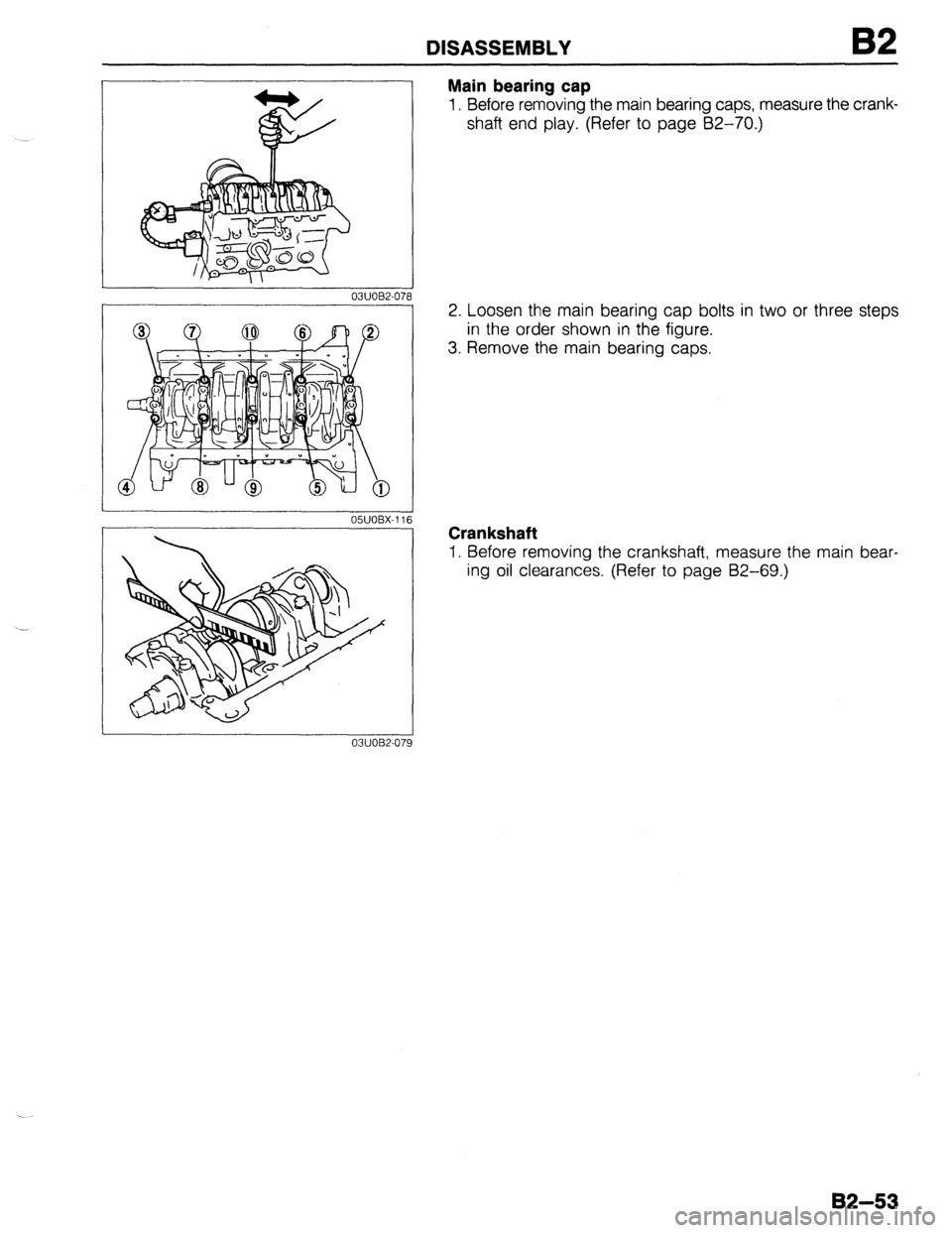 MAZDA 323 1989  Factory Repair Manual DISASSEMBLY 
03UOBZO7i 
Main bearing cap 
1. Before removing the main bearing caps, measure the crank- 
shaft end play. (Refer to page 62-70.) 
2. Loosen the main bearing cap bolts in two or three ste