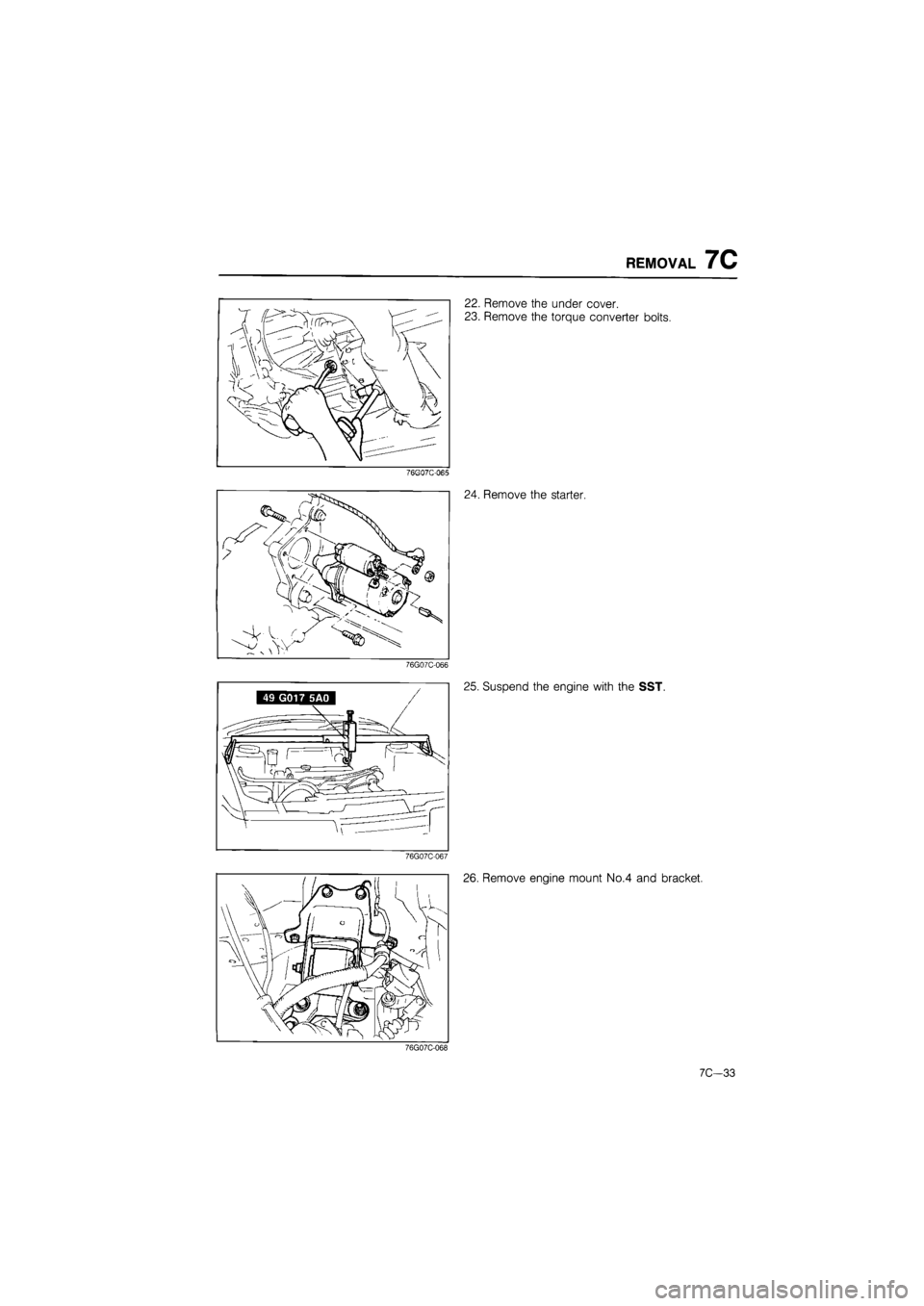 MAZDA 626 1987  Workshop Manual 
REMOVAL 7C 
22. Remove the under cover. 
23. Remove the torque converter bolts. 
76GQ7C-065 
24. Remove the starter. 
76G07C-066 
25. Suspend the engine with the SST. 
76G07C-067 
26. Remove engine m