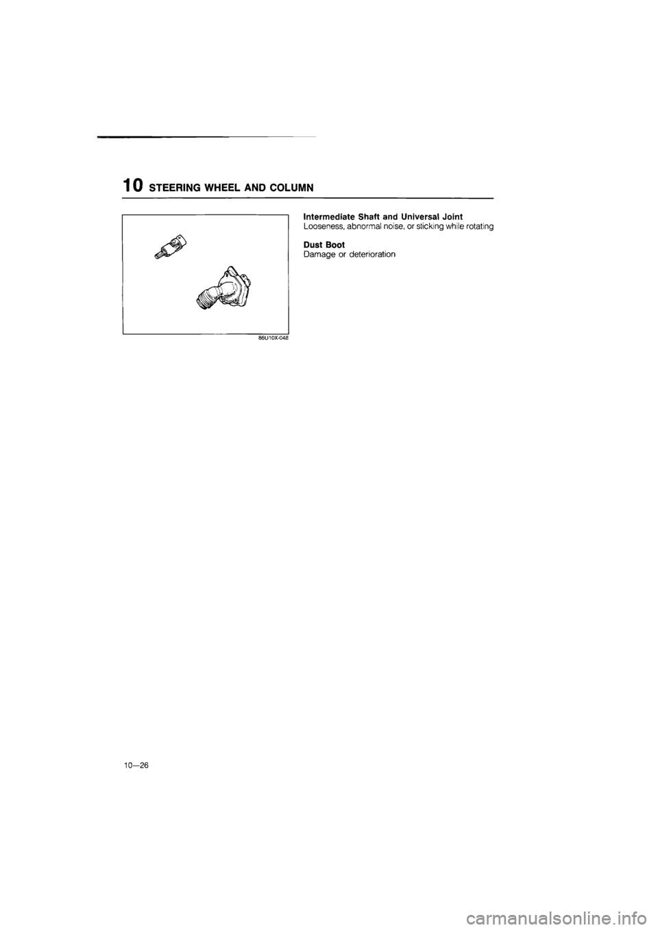 MAZDA 626 1987  Workshop Manual 
1 0 STEERING WHEEL AND COLUMN 
Intermediate Shaft and Universal Joint 
Looseness, abnormal noise, or sticking while rotating 
Dust Boot 
Damage or deterioration 
86U10X-04B 
10—26  
