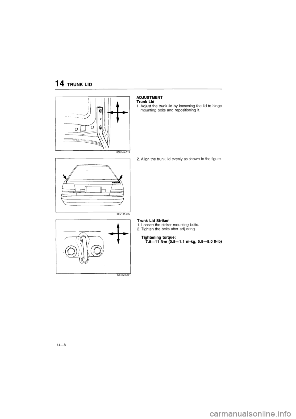MAZDA 626 1987  Workshop Manual 
14 TRUNK LID 
86U14X-019 
86U14X-020 
ADJUSTMENT 
Trunk Lid 
1. Adjust the trunk lid by loosening the lid to hinge 
mounting bolts and repositioning it. 
2. Align the trunk lid evenly as shown in the
