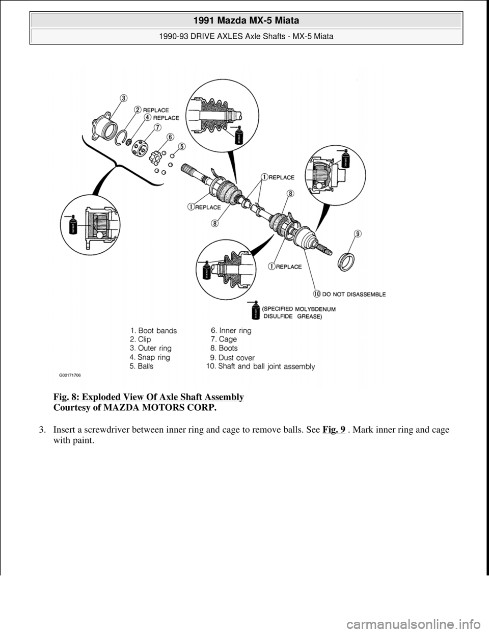 MAZDA MIATA 1991  Factory Service Manual Fig. 8: Exploded View Of Axle Shaft Assembly 
Courtesy of MAZDA MOTORS CORP. 
3. Insert a screwdriver between inner ring and cage to remove balls. See Fig. 9
 . Mark inner ring and cage 
with paint. 
