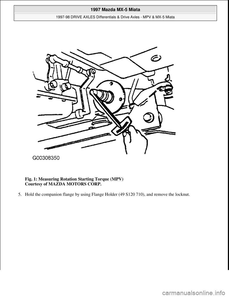 MAZDA MIATA 1997  Factory Repair Manual Fig. 1: Measuring Rotation Starting Torque (MPV) 
Courtesy of MAZDA MOTORS CORP. 
5. Hold the companion flan
ge by using Flange Holder (49 S120 710), and remove the locknut. 
 
1997 Mazda MX-5 Miata 
