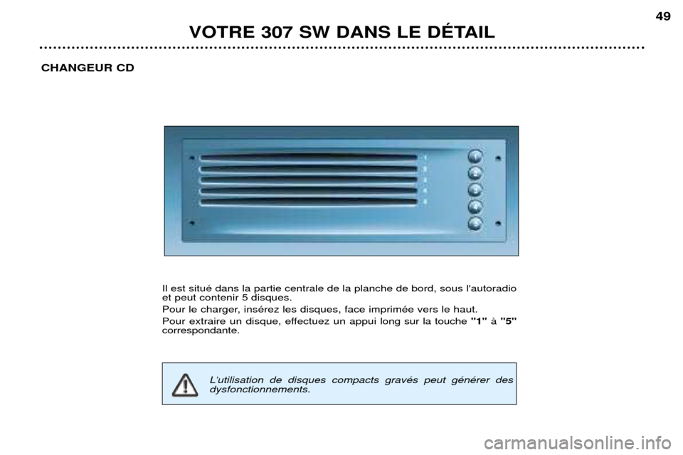 Peugeot 307 SW 2002  Manuel du propriétaire (in French) VOTRE 307 SW DANS LE DƒTAIL49
CHANGEUR CD
Il est situŽ dans la partie centrale de la planche de bord, sous lautoradio 
et peut contenir 5 disques. 
Pour le charger, insŽrez les disques, face impri