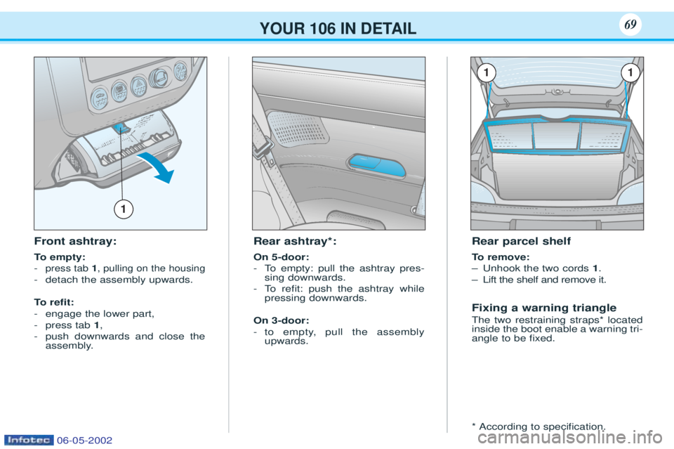 PEUGEOT 106 2001  Owners Manual Front ashtray: 
To  empty:
-
press tab  1, pulling on the housing
- detach the assembly upwards.
To  r e ﬁt:
- engage the lower part,
- press tab  1,
- push downwards and close the 
assembly. Rear a