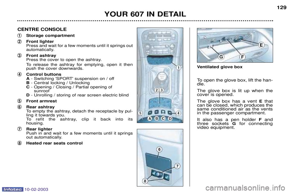 PEUGEOT 607 2003 Owners Manual 10-02-2003
YOUR 607 IN DETAIL129
CENTRE CONSOLE
1Storage compartment
2Front lighter Press and wait for a few moments until it springs out
automatically.
3Front ashtray
Press the cover to open the as PEUGEOT 607 2003 Owners Manual 10-02-2003
YOUR 607 IN DETAIL129
CENTRE CONSOLE
1Storage compartment
2Front lighter Press and wait for a few moments until it springs out
automatically.
3Front ashtray
Press the cover to open the as