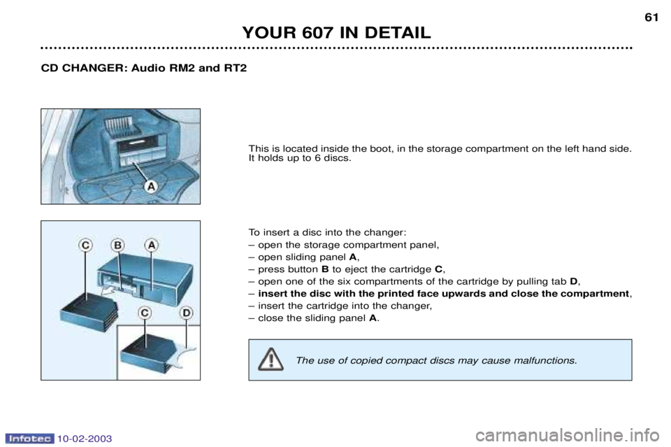 PEUGEOT 607 2003  Owners Manual 10-02-2003
YOUR 607 IN DETAIL61
This is located inside the boot, in the storage compartment on the left hand side. It holds up to 6 discs. 
To insert a disc into the changer: 
Ð open the storage comp