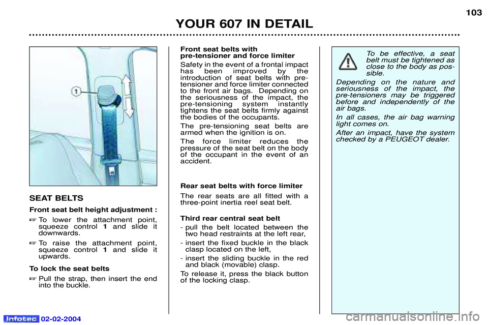 PEUGEOT 607 2004 Owners Manual 02-02-2004
YOUR 607 IN DETAIL103
SEAT BELTS Front seat belt height adjustment : To lower the attachment point, squeeze control 1and slide it
downwards.
To raise the attachment point,squeeze contr PEUGEOT 607 2004 Owners Manual 02-02-2004
YOUR 607 IN DETAIL103
SEAT BELTS Front seat belt height adjustment : To lower the attachment point, squeeze control 1and slide it
downwards.
To raise the attachment point,squeeze contr