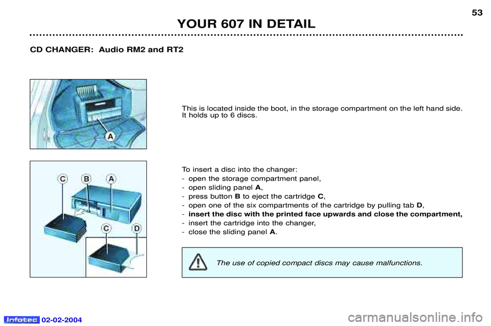 PEUGEOT 607 2004  Owners Manual 02-02-2004
YOUR 607 IN DETAIL53
This is located inside the boot, in the storage compartment on the left hand side. It holds up to 6 discs. 
To insert a disc into the changer: 
- open the storage compa