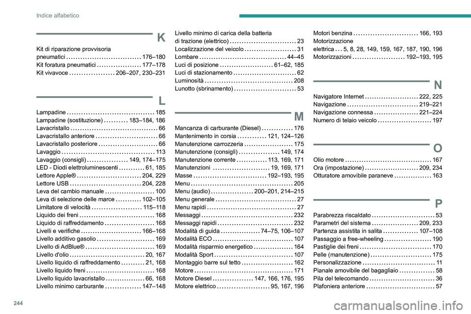 PEUGEOT 2008 2021 Manuale duso (in Italian) 244
Indice alfabetico
K
Kit di riparazione provvisoria
pneumatici
176–180
Kit foratura pneumatici
177–178
Kit vivavoce
206–207, 230–231
L
Lampadine 185
Lampadine (sostituzi PEUGEOT 2008 2021 Manuale duso (in Italian) 244
Indice alfabetico
K
Kit di riparazione provvisoria
pneumatici
176–180
Kit foratura pneumatici
177–178
Kit vivavoce
206–207, 230–231
L
Lampadine 185
Lampadine (sostituzi
