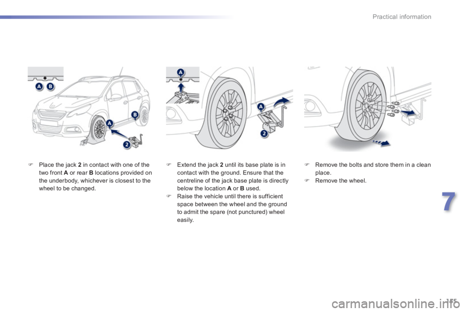 PEUGEOT 2008 2013  Owners Manual 155
7
Practical information
�)Place the jack  2   in contact with one of thetwo front  Aor rear B 
 locations provided on 
the underbody, whichever is closest to the
wheel to be changed. 
�)   Remove 