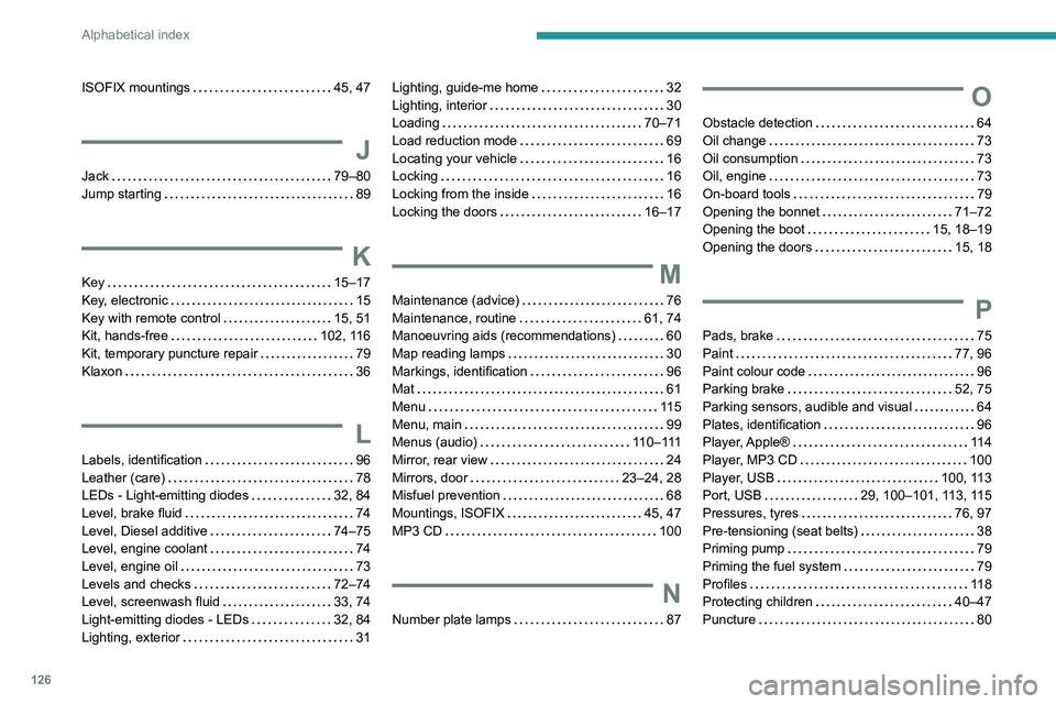PEUGEOT 301 2022 Owners Manual 126
Alphabetical index
ISOFIX mountings 45, 47
J
Jack 79–80
Jump starting
89
K
Key 15–17
Key, electronic
15
Key with remote control
15, 51
Kit, hands-free
102, 116
Kit PEUGEOT 301 2022 Owners Manual 126
Alphabetical index
ISOFIX mountings 45, 47
J
Jack 79–80
Jump starting
89
K
Key 15–17
Key, electronic
15
Key with remote control
15, 51
Kit, hands-free
102, 116
Kit