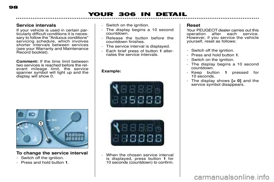 PEUGEOT 306 DAG 2002 Owners Manual 1
98
YOUR 306 IN DETAIL
- Switch on the ignition.
- The display begins a 10 secondcountdown.
- Release the button before the countdown finishes.
- The service interval is displayed.
- Each brief pres PEUGEOT 306 DAG 2002 Owners Manual 1
98
YOUR 306 IN DETAIL
- Switch on the ignition.
- The display begins a 10 secondcountdown.
- Release the button before the countdown finishes.
- The service interval is displayed.
- Each brief pres